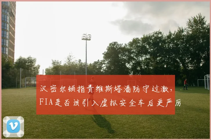 汉密尔顿指责维斯塔潘防守过激，FIA是否该引入虚拟安全车后更严厉罚则