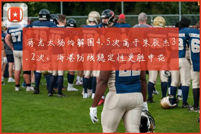 蒋光太场均解围4.5次高于朱辰杰3.2次,海港防线稳定性更胜申花