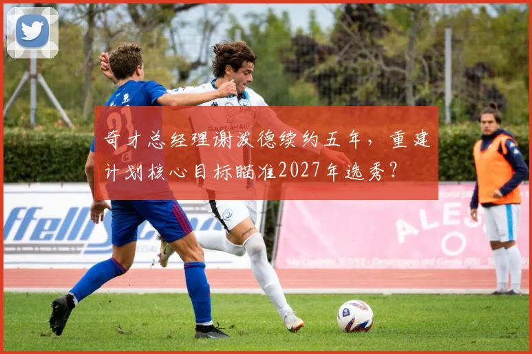 奇才总经理谢泼德续约五年，重建计划核心目标瞄准2027年选秀？