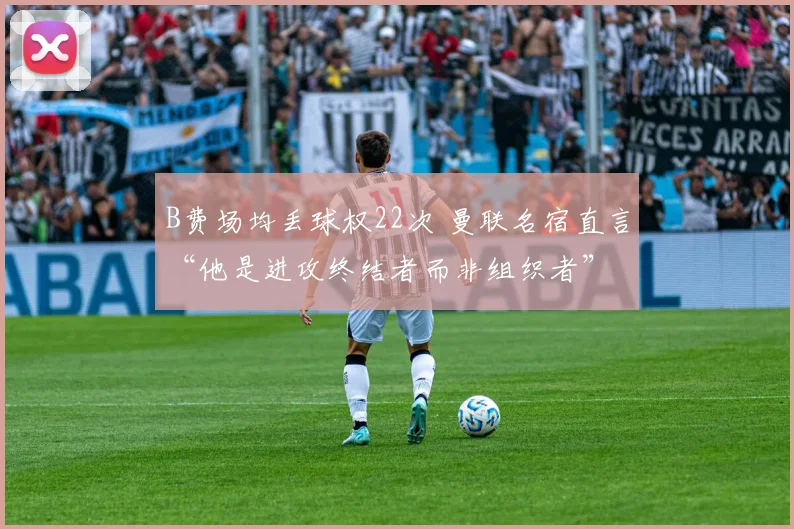 B费场均丢球权22次 曼联名宿直言“他是进攻终结者而非组织者”