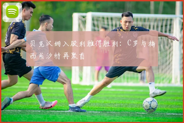 贝克汉姆入股利雅得胜利：C罗与梅西或沙特再聚首