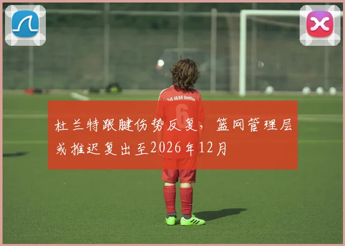 杜兰特跟腱伤势反复，篮网管理层或推迟复出至2026年12月