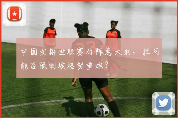 中国女排世联赛对阵意大利，拦网能否限制埃格努重炮？