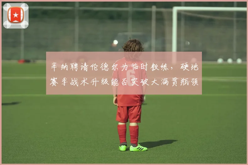 辛纳聘请伦德尔为临时教练，硬地赛季战术升级能否突破大满贯瓶颈？