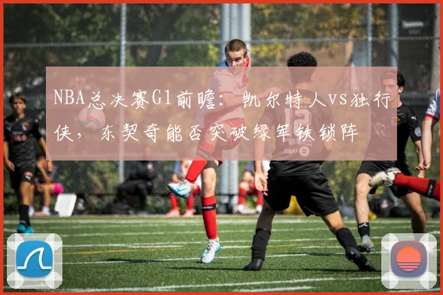 NBA总决赛G1前瞻：凯尔特人vs独行侠，东契奇能否突破绿军铁锁阵