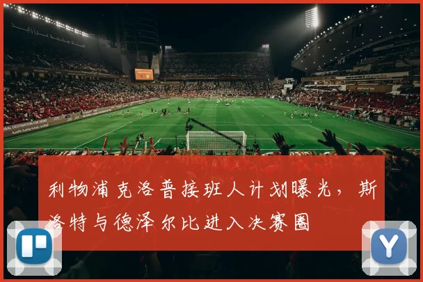 利物浦克洛普接班人计划曝光,斯洛特与德泽尔比进入决赛圈