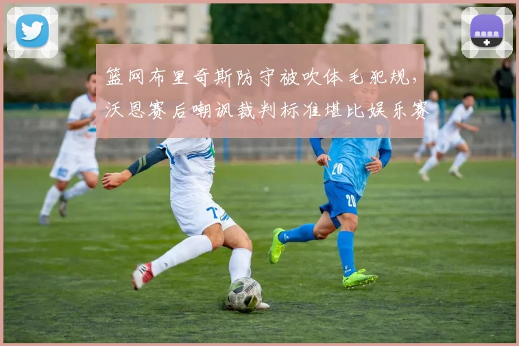篮网布里奇斯防守被吹体毛犯规,沃恩赛后嘲讽裁判标准堪比娱乐赛